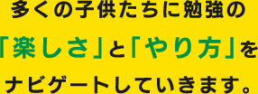多くの子供たちに勉強の｢楽しさ｣と｢やり方｣をナビゲートしていきます。